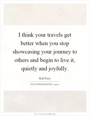 I think your travels get better when you stop showcasing your journey to others and begin to live it, quietly and joyfully Picture Quote #1