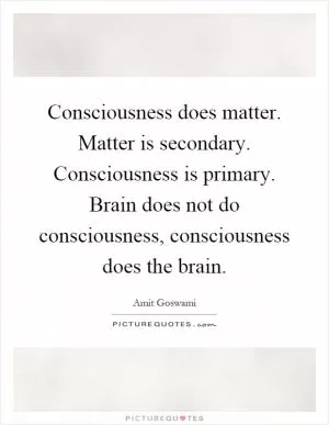 Consciousness does matter. Matter is secondary. Consciousness is primary. Brain does not do consciousness, consciousness does the brain Picture Quote #1