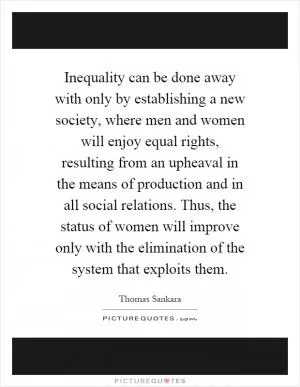 Inequality can be done away with only by establishing a new society, where men and women will enjoy equal rights, resulting from an upheaval in the means of production and in all social relations. Thus, the status of women will improve only with the elimination of the system that exploits them Picture Quote #1