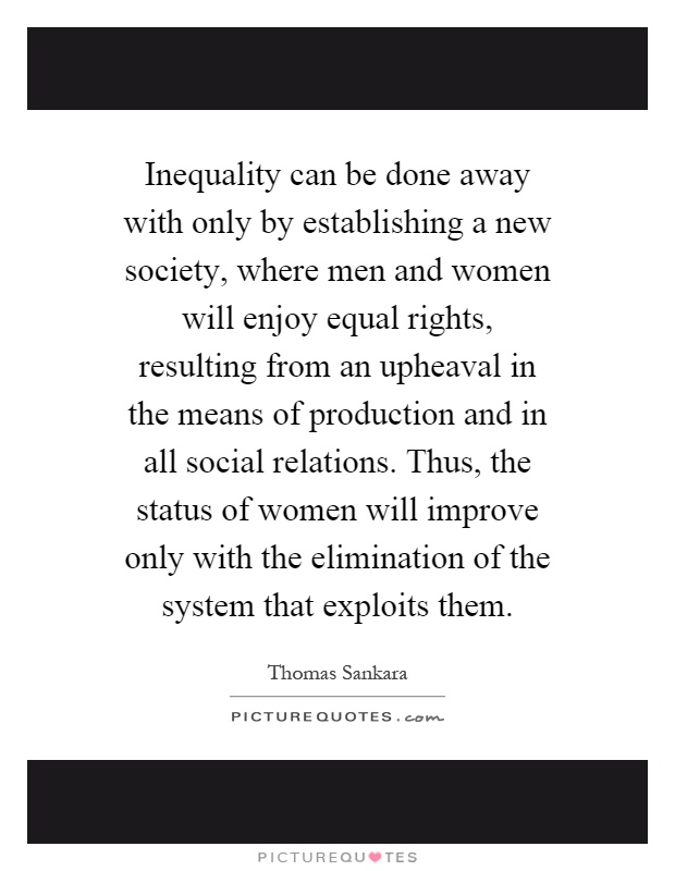 Inequality can be done away with only by establishing a new society, where men and women will enjoy equal rights, resulting from an upheaval in the means of production and in all social relations. Thus, the status of women will improve only with the elimination of the system that exploits them Picture Quote #1