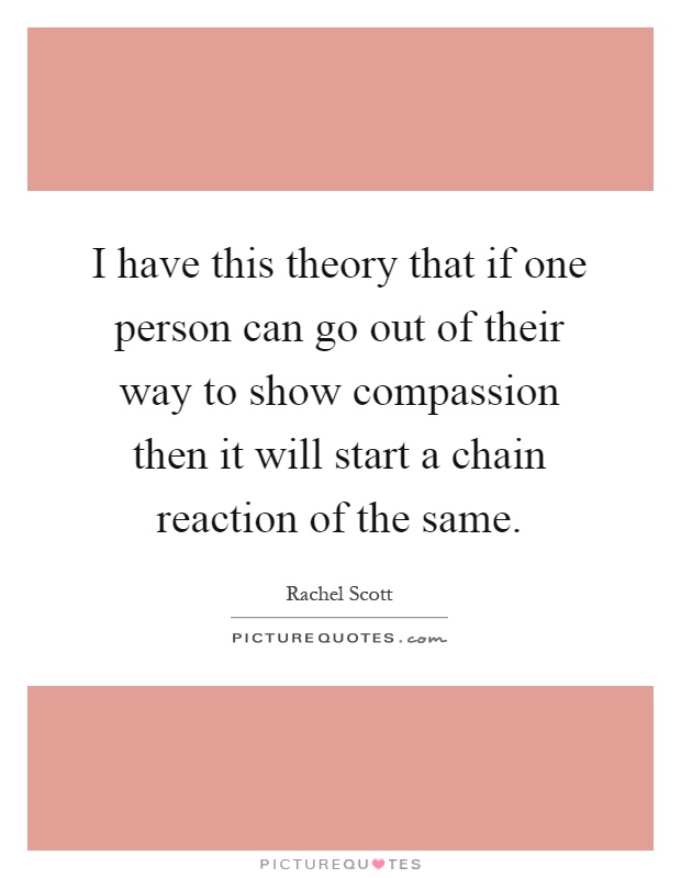 I have this theory that if one person can go out of their way to show compassion then it will start a chain reaction of the same Picture Quote #1