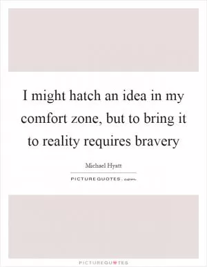 I might hatch an idea in my comfort zone, but to bring it to reality requires bravery Picture Quote #1