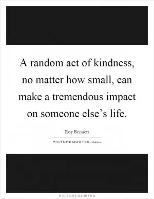 A random act of kindness, no matter how small, can make a tremendous impact on someone else’s life Picture Quote #1