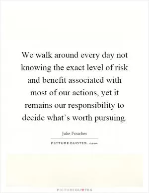 We walk around every day not knowing the exact level of risk and benefit associated with most of our actions, yet it remains our responsibility to decide what’s worth pursuing Picture Quote #1