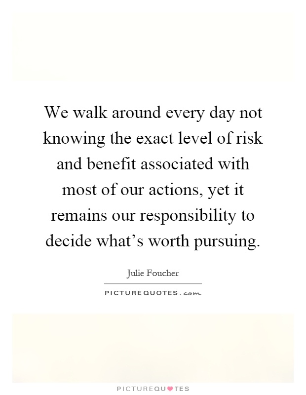 We walk around every day not knowing the exact level of risk and benefit associated with most of our actions, yet it remains our responsibility to decide what's worth pursuing Picture Quote #1