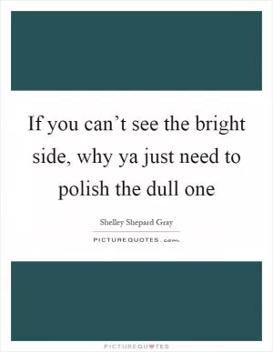 If you can’t see the bright side, why ya just need to polish the dull one Picture Quote #1