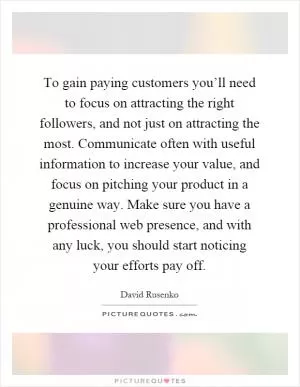 To gain paying customers you’ll need to focus on attracting the right followers, and not just on attracting the most. Communicate often with useful information to increase your value, and focus on pitching your product in a genuine way. Make sure you have a professional web presence, and with any luck, you should start noticing your efforts pay off Picture Quote #1