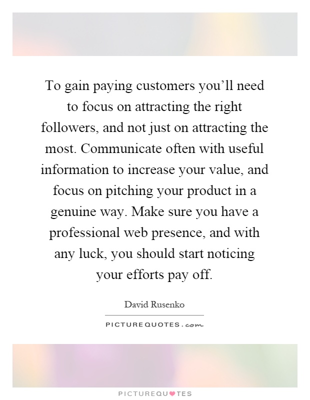 To gain paying customers you'll need to focus on attracting the right followers, and not just on attracting the most. Communicate often with useful information to increase your value, and focus on pitching your product in a genuine way. Make sure you have a professional web presence, and with any luck, you should start noticing your efforts pay off Picture Quote #1