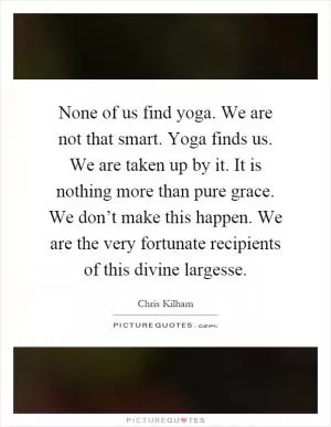 None of us find yoga. We are not that smart. Yoga finds us. We are taken up by it. It is nothing more than pure grace. We don’t make this happen. We are the very fortunate recipients of this divine largesse Picture Quote #1