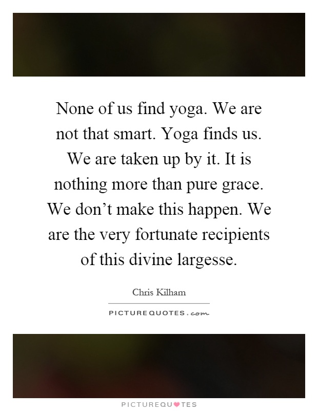 None of us find yoga. We are not that smart. Yoga finds us. We are taken up by it. It is nothing more than pure grace. We don't make this happen. We are the very fortunate recipients of this divine largesse Picture Quote #1