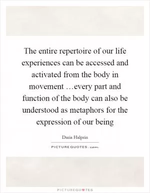 The entire repertoire of our life experiences can be accessed and activated from the body in movement …every part and function of the body can also be understood as metaphors for the expression of our being Picture Quote #1