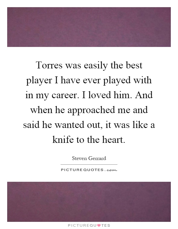 Torres was easily the best player I have ever played with in my career. I loved him. And when he approached me and said he wanted out, it was like a knife to the heart Picture Quote #1