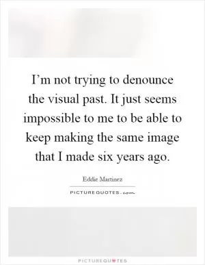 I’m not trying to denounce the visual past. It just seems impossible to me to be able to keep making the same image that I made six years ago Picture Quote #1