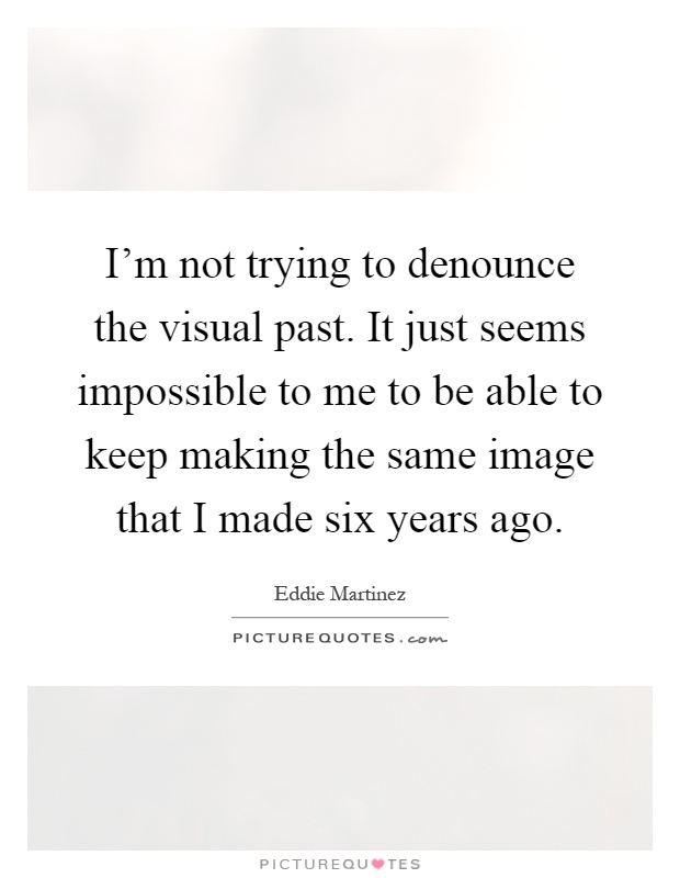 I'm not trying to denounce the visual past. It just seems impossible to me to be able to keep making the same image that I made six years ago Picture Quote #1