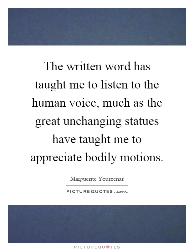 The written word has taught me to listen to the human voice, much as the great unchanging statues have taught me to appreciate bodily motions Picture Quote #1