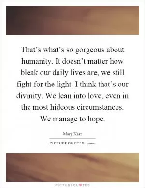 That’s what’s so gorgeous about humanity. It doesn’t matter how bleak our daily lives are, we still fight for the light. I think that’s our divinity. We lean into love, even in the most hideous circumstances. We manage to hope Picture Quote #1