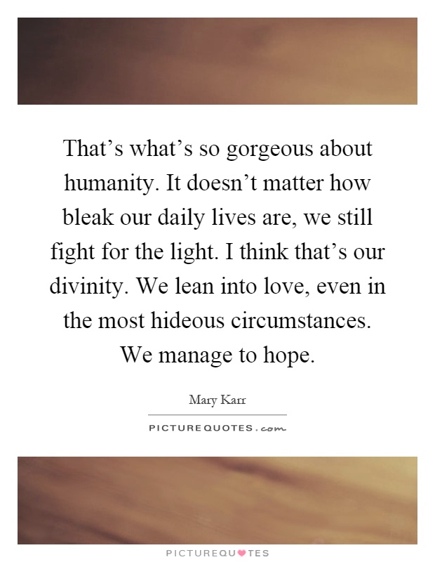 That's what's so gorgeous about humanity. It doesn't matter how bleak our daily lives are, we still fight for the light. I think that's our divinity. We lean into love, even in the most hideous circumstances. We manage to hope Picture Quote #1
