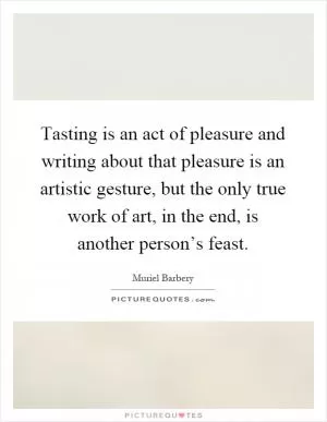 Tasting is an act of pleasure and writing about that pleasure is an artistic gesture, but the only true work of art, in the end, is another person’s feast Picture Quote #1