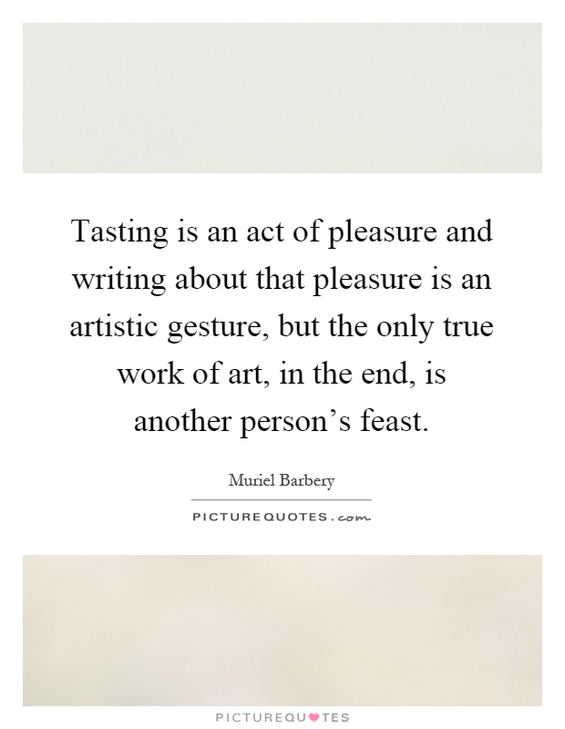 Tasting is an act of pleasure and writing about that pleasure is an artistic gesture, but the only true work of art, in the end, is another person's feast Picture Quote #1