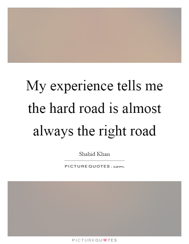 My experience tells me the hard road is almost always the right road Picture Quote #1