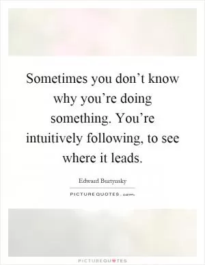 Sometimes you don’t know why you’re doing something. You’re intuitively following, to see where it leads Picture Quote #1