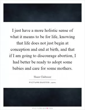 I just have a more holistic sense of what it means to be for life, knowing that life does not just begin at conception and end at birth, and that if I am going to discourage abortion, I had better be ready to adopt some babies and care for some mothers Picture Quote #1