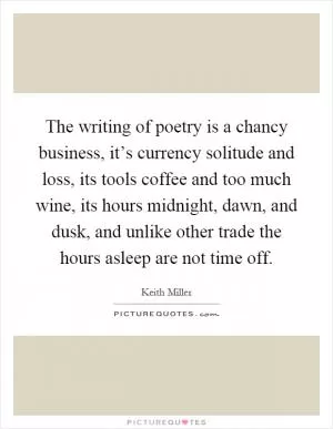 The writing of poetry is a chancy business, it’s currency solitude and loss, its tools coffee and too much wine, its hours midnight, dawn, and dusk, and unlike other trade the hours asleep are not time off Picture Quote #1