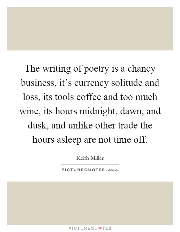 The writing of poetry is a chancy business, it's currency solitude and loss, its tools coffee and too much wine, its hours midnight, dawn, and dusk, and unlike other trade the hours asleep are not time off Picture Quote #1