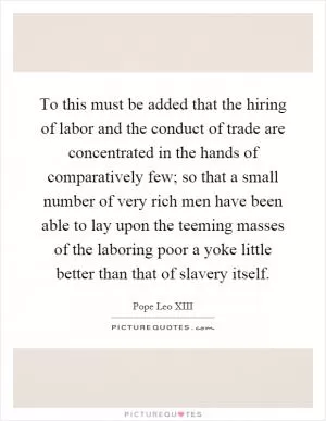 To this must be added that the hiring of labor and the conduct of trade are concentrated in the hands of comparatively few; so that a small number of very rich men have been able to lay upon the teeming masses of the laboring poor a yoke little better than that of slavery itself Picture Quote #1
