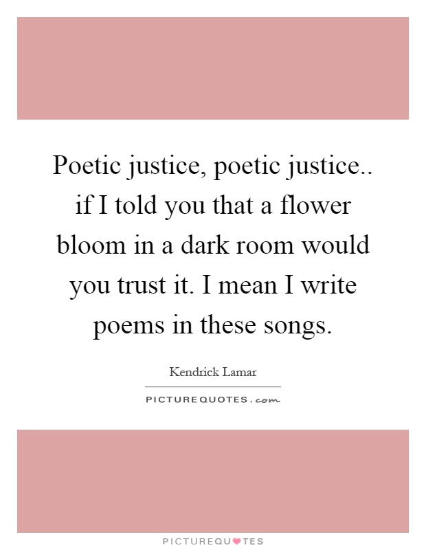 Poetic justice, poetic justice.. if I told you that a flower bloom in a dark room would you trust it. I mean I write poems in these songs Picture Quote #1