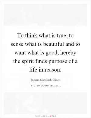 To think what is true, to sense what is beautiful and to want what is good, hereby the spirit finds purpose of a life in reason Picture Quote #1