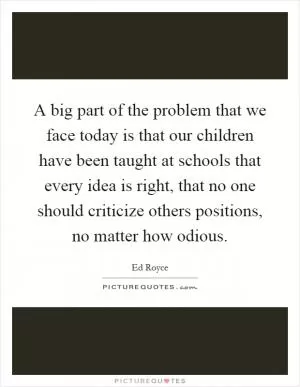 A big part of the problem that we face today is that our children have been taught at schools that every idea is right, that no one should criticize others positions, no matter how odious Picture Quote #1