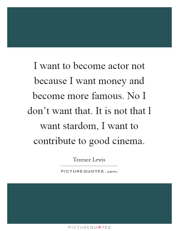 I want to become actor not because I want money and become more famous. No I don't want that. It is not that l want stardom, I want to contribute to good cinema Picture Quote #1
