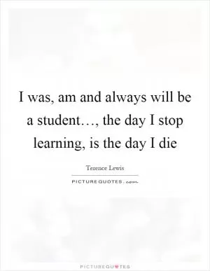 I was, am and always will be a student…, the day I stop learning, is the day I die Picture Quote #1