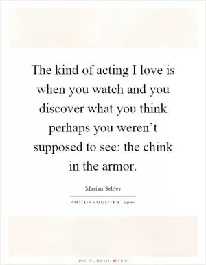 The kind of acting I love is when you watch and you discover what you think perhaps you weren’t supposed to see: the chink in the armor Picture Quote #1