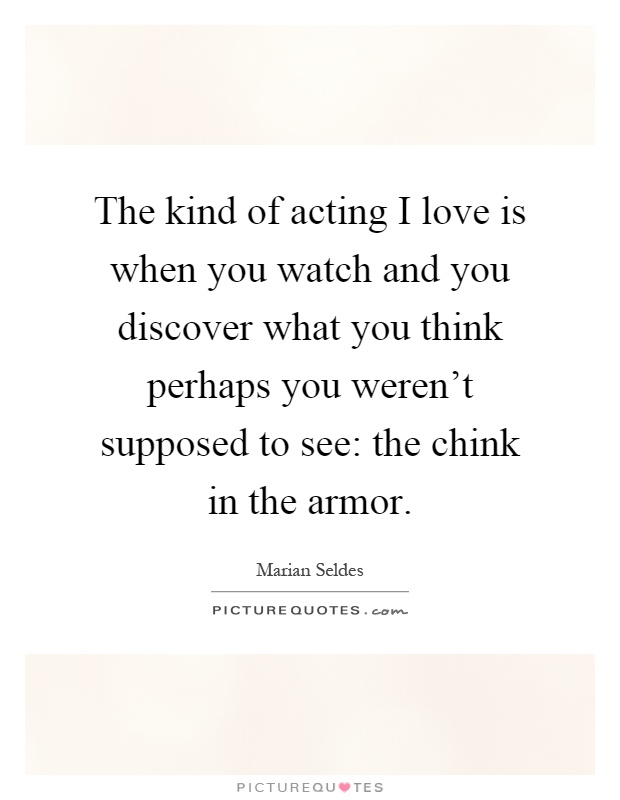 The kind of acting I love is when you watch and you discover what you think perhaps you weren't supposed to see: the chink in the armor Picture Quote #1