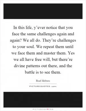 In this life, y’ever notice that you face the same challenges again and again? We all do. They’re challenges to your soul. We repeat them until we face them and master them. Yes we all have free will, but there’re divine patterns out there, and the battle is to see them Picture Quote #1