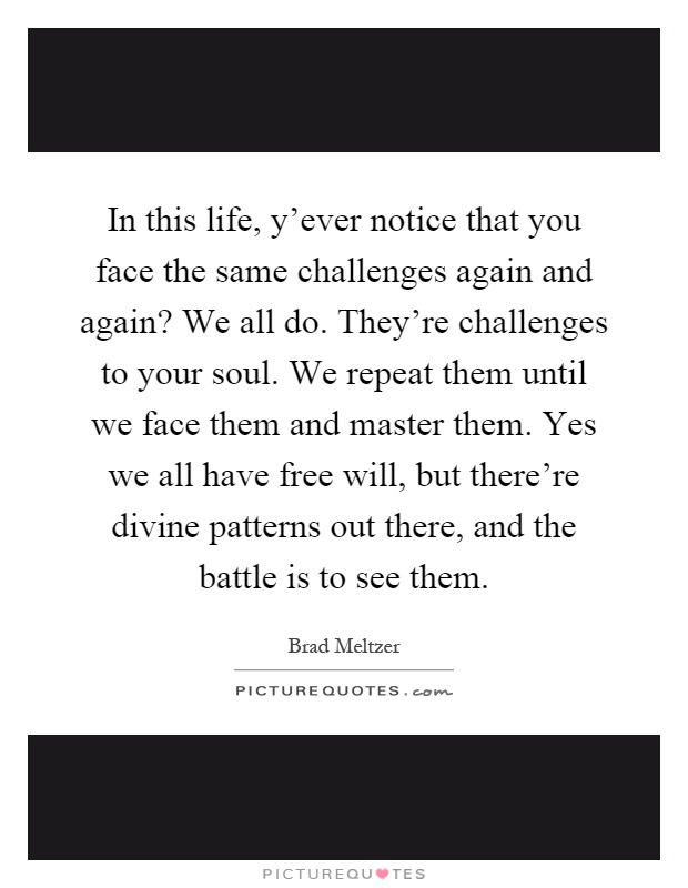 In this life, y'ever notice that you face the same challenges again and again? We all do. They're challenges to your soul. We repeat them until we face them and master them. Yes we all have free will, but there're divine patterns out there, and the battle is to see them Picture Quote #1