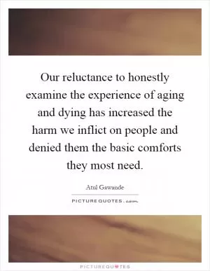 Our reluctance to honestly examine the experience of aging and dying has increased the harm we inflict on people and denied them the basic comforts they most need Picture Quote #1