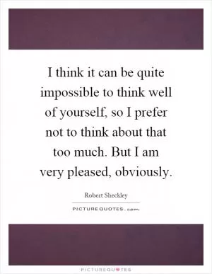 I think it can be quite impossible to think well of yourself, so I prefer not to think about that too much. But I am very pleased, obviously Picture Quote #1