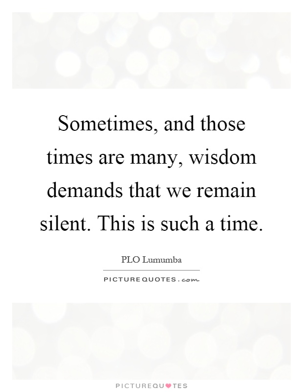 Sometimes, and those times are many, wisdom demands that we remain silent. This is such a time Picture Quote #1