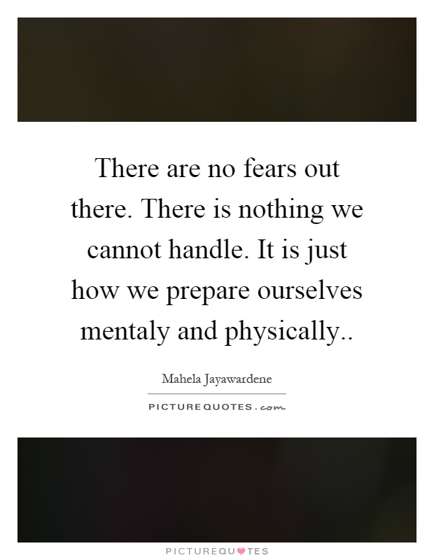 There are no fears out there. There is nothing we cannot handle. It is just how we prepare ourselves mentaly and physically Picture Quote #1