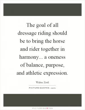 The goal of all dressage riding should be to bring the horse and rider together in harmony... a oneness of balance, purpose, and athletic expression Picture Quote #1