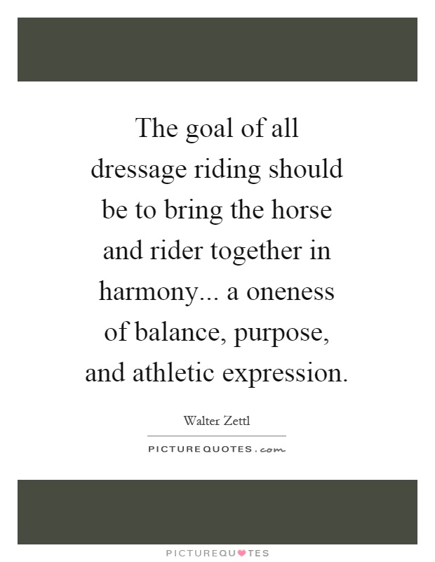 The goal of all dressage riding should be to bring the horse and rider together in harmony... a oneness of balance, purpose, and athletic expression Picture Quote #1