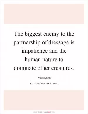 The biggest enemy to the partnership of dressage is impatience and the human nature to dominate other creatures Picture Quote #1