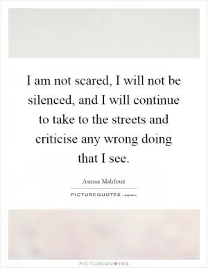 I am not scared, I will not be silenced, and I will continue to take to the streets and criticise any wrong doing that I see Picture Quote #1