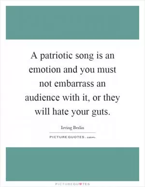 A patriotic song is an emotion and you must not embarrass an audience with it, or they will hate your guts Picture Quote #1