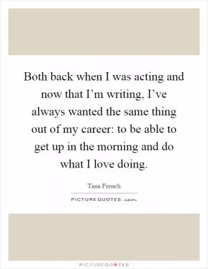 Both back when I was acting and now that I’m writing, I’ve always wanted the same thing out of my career: to be able to get up in the morning and do what I love doing Picture Quote #1