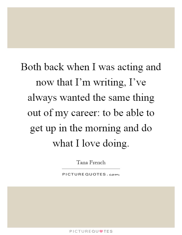 Both back when I was acting and now that I'm writing, I've always wanted the same thing out of my career: to be able to get up in the morning and do what I love doing Picture Quote #1
