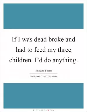 If I was dead broke and had to feed my three children. I’d do anything Picture Quote #1